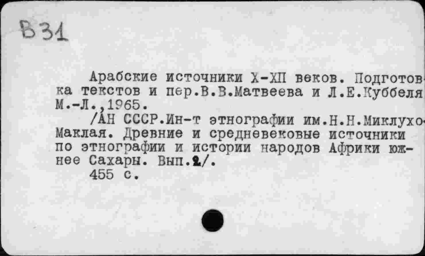 ﻿Арабские источники Х-ХП веков. Подготов ка текстов и пер.В.В.Матвеева и Л.Е.Куббеля М.-Л.,19б5.
/АН СССР.Ин-т этнографии им.Н.Н.Миклухо-Маклая. Древние и средневековые источники по этнографии и истории народов Африки южнее Сахары. Вып.1/.
455 с.